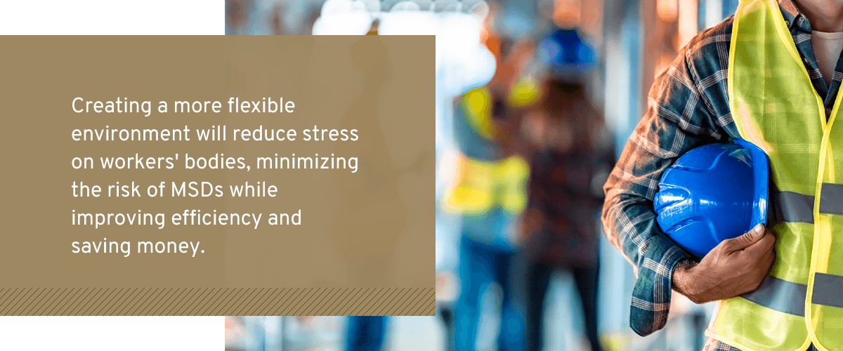 Creating a more flexible environment will reduce stress on workers' bodies, minimizing the risk of MSDs while improving efficiency and saving money.